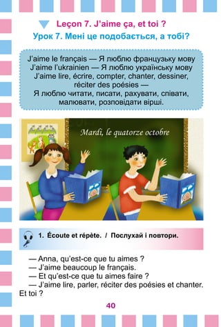 40
Leçon 7. J’aime ça, et toi ?
Урок 7. Мені це подобається, а тобі?
J’aime le français — Я люблю французьку мову
J’aime l’ukrainien — Я люблю українську мову
J’aime lire, écrire, compter, chanter, dessiner,
réciter des poésies —
Я люблю читати, писати, рахувати, співати,
малювати, розповідати вірші.
1.	 Écoute et répète. / Послухай і повтори.
— Anna, qu’est-ce que tu aimes ?
— J’aime beaucoup le français.
— Et qu’est-ce que tu aimes faire ?
— J’aime lire, parler, réciter des poésies et chanter.
Et toi ?
 