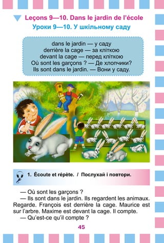 45
Leçons 9—10. Dans le jardin de l’école
Уроки 9—10. У шкільному саду
dans le jardin — у саду
derrière la cage — за кліткою
devant la cage — перед кліткою
Où sont les garçons ? — Де хлопчики?
Ils sont dans le jardin. — Вони у саду.
1.	 Écoute et répète. / Послухай і повтори.
— Où sont les garçons ?
— Ils sont dans le jardin. Ils regardent les animaux.
Regarde. François est derrière la cage. Maurice est
sur l’arbre. Maxime est devant la cage. Il compte.
— Qu’est-ce qu’il compte ?
 