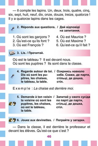 46
— Il compte les lapins. Un, deux, trois, quatre, cinq,
six, sept, huit, neuf, dix, onze, douze, treize, quatorze !
Il y a quatorze lapins dans les cages.
2.	 Réponds aux questions. /	 Дай відповіді
			 на запитання.
1. Où sont les garçons ?	 4. Où est Maurice ?
2. Qu’est-ce qu’ils font ?	 5. Où est Maxime ?
3. Où est François ?	 6. Qu’est-ce qu’il fait ?
3.	 Lis. / Прочитай.
Où est le tableau ? Il est devant nous.
Où sont les pupitres ? Ils sont dans la classe.
4.	 Regarde autour de toi. /	 Озирнись навколо
		 Dis où sont les pu-	 себе. Скажи, де парти,
		 pitres, les chaises, 	 стільці, де дошка,
		 le tableau, la table. 	 стіл.
E x e m p l e  : La chaise est derrière moi.
5.	 Demande à ton voisin /	 Запитай у свого сусіда
		 ta voisine où sont les 	 по парті де парти,
		 pupitres, les chaises, 	 стільці, де дошка,
		 où est le tableau, 	 стіл.
		 la table.
6.	 Jouez aux devinettes. / Пограйте у загадки.
— Dans la classe, il est derrière le professeur et
devant les élèves. Qu’est-ce que c’est ?
 