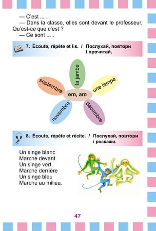47
— C’est ... .
— Dans la classe, elles sont devant le professeur.
Qu’est-ce que c’est ?
— Ce sont ... .
7.	 Écoute, répète et lis. /	 Послухай, повтори
			 і прочитай.
lajambe
em, am
une lampe
décem
bre
septembre
novem
bre
8.	 Écoute, répète et récite. /	 Послухай, повтори
			 і розкажи.
Un singe blanc
Marche devant
Un singe vert
Marche derrière
Un singe bleu
Marche au milieu.
 