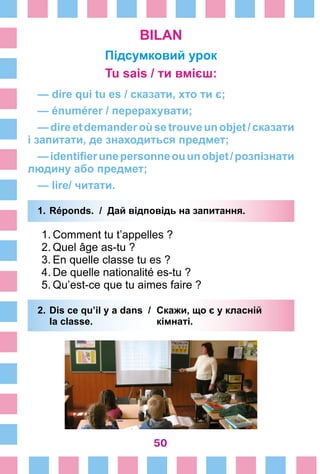 50
BILAN
Підсумковий урок
Tu sais / ти вмієш:
— dire qui tu es / сказати, хто ти є;
— énumérer / перерахувати;
—direetdemanderoùsetrouveunobjet/сказати
і запитати, де знаходиться предмет;
—identifierunepersonneouunobjet/розпізнати
людину або предмет;
— lire/ читати.
1.	Réponds. / Дай відповідь на запитання.
1.	Comment tu t’appelles ?
2.	Quel âge as-tu ?
3.	En quelle classe tu es ?
4.	De quelle nationalité es-tu ?
5.	Qu’est-ce que tu aimes faire ?
2.	Dis ce qu’il y a dans /	 Скажи, що є у класній
	 la classe. 	 кімнаті.
 