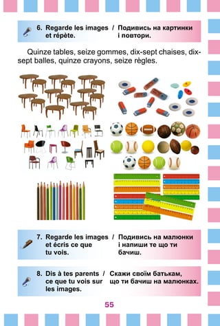 55
6.	 Regarde les images /	 Подивись на картинки
		 et répète. 	 і повтори.
Quinze tables, seize gommes, dix-sept chaises, dix-
sept balles, quinze crayons, seize règles.
7.	 Regarde les images /	 Подивись на малюнки
		 et écris ce que 	 і напиши те що ти
		 tu vois. 	 бачиш.
8.	 Dis à tes parents /	 Скажи своїм батькам,
		 ce que tu vois sur 	 що ти бачиш на малюнках.
		 les images.
 