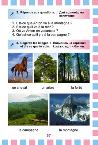 57
2.	 Réponds aux questions. /	 Дай відповіді на
			 запитання.
1.	Est-ce que Anton va à la montagne ?
2.	Est-ce qu’il va à la mer ?
3.	Où va Anton en vacances ?
4.	Qu’est-ce qu’il y a à la campagne ?
3.	 Regarde les images /	 Подивись на картинки
		 et dis ce que tu vois. 	 і скажи, що ти бачиш.
un cheval		 un arbre		 la forêt
la campagne la montagne
 