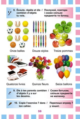 59
8.	 Écoute, répète et dis /	 Послухай, повтори
		 combien d’objets 	 і скажи скільки
		 tu vois. 	 предметів ти бачиш.
Onze balles Douze stylos Treize pommes
Quatorze livres Quinze fleurs Seize ballons
9.	 Dis à tes parents combien /	 Скажи батькам,
		 d’objets il y a sur 	 скільки предметів
		 les dessins. 	 на малюнку.
10.	 Copie l’exercice 7 dans /	 Перепиши вправу 7
	 ton cahier. 	 у зошит.
 