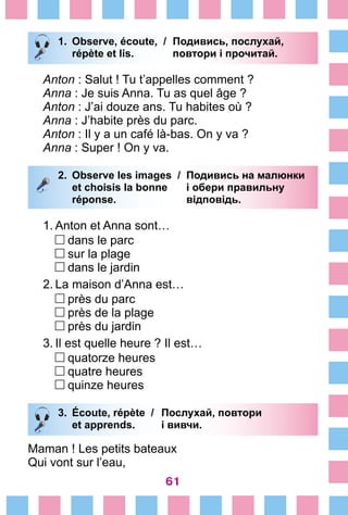 61
1.	 Observe, écoute, /	 Подивись, послухай,
		 répète et lis. 	 повтори і прочитай.
Anton : Salut ! Tu t’appelles comment ?
Anna : Je suis Anna. Tu as quel âge ?
Anton : J’ai douze ans. Tu habites où ?
Anna : J’habite près du parc.
Anton : Il y a un café là-bas. On y va ?
Anna : Super ! On y va.
2.	 Observe les images /	 Подивись на малюнки
		 et choisis la bonne 	 і обери правильну
		 réponse. 	 відповідь.
1.	Anton et Anna sont…
	 dans le parc	
	 sur la plage
	 dans le jardin
2.	La maison d’Anna est…
	 près du parc	
	 près de la plage
	 près du jardin
3.	Il est quelle heure ? Il est…
	 quatorze heures	
	 quatre heures
	 quinze heures
3.	 Écoute, répète /	 Послухай, повтори
		 et apprends. 	 і вивчи.
Maman ! Les petits bateaux	
Qui vont sur l’eau,
 