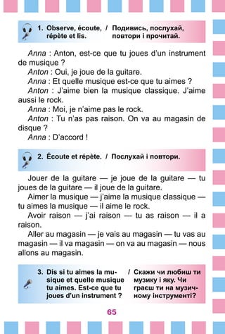 65
1.	 Observe, écoute, /	 Подивись, послухай,
		 répète et lis. 	 повтори і прочитай.
Anna : Anton, est-ce que tu joues d’un instrument
de musique ?
Anton : Oui, je joue de la guitare.
Anna : Et quelle musique est-ce que tu aimes ?
Anton  : J’aime bien la musique classique. J’aime
aussi le rock.
Anna : Moi, je n’aime pas le rock.
Anton : Tu n’as pas raison. On va au magasin de
disque ?
Anna : D’accord !
2.	 Écoute et répète. / Послухай і повтори.
Jouer de la guitare — je joue de la guitare — tu
joues de la guitare — il joue de la guitare.
Aimer la musique — j’aime la musique classique —
tu aimes la musique — il aime le rock.
Avoir raison — j’ai raison — tu as raison — il a
­raison.
Aller au magasin — je vais au magasin — tu vas au
magasin — il va magasin — on va au magasin — nous
allons au magasin.
3.	 Dis si tu aimes la mu- /	 Скажи чи любиш ти
		 sique et quelle musique 	 музику і яку. Чи
		 tu aimes. Est-ce que tu	 граєш ти на музич-
		 joues d’un instrument ? 	 ному інструменті?
 
