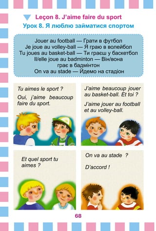 68
Leçon 8. J’aime faire du sport
Урок 8. Я люблю займатися спортом
Jouer au football — Грати в футбол
Je joue au volley-ball — Я граю в волейбол
Tu joues au basket-ball — Ти граєш у баскетбол
Il/elle joue au badminton — Він/вона
грає в бадмінтон
On va au stade — Йдемо на стадіон
Tu aimes le sport ?
Oui, j’aime beaucoup
faire du sport.
J’aime beaucoup jouer
au basket-ball. Et toi ?
J’aime jouer au football
et au volley-ball.
Et quel sport tu
aimes ?
On va au stade  ?
D’accord !
 