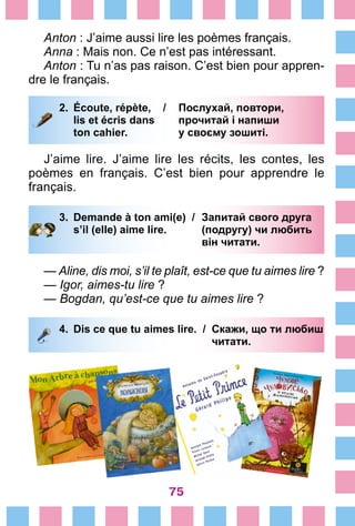 75
Anton : J’aime aussi lire les poèmes français.
Anna : Mais non. Ce n’est pas intéressant.
Anton : Tu n’as pas raison. C’est bien pour appren-
dre le français.
2.	 Écoute, répète, /	 Послухай, повтори,
		 lis et écris dans 	 прочитай і напиши
		 ton cahier.	 у своєму зошиті.
J’aime lire. J’aime lire les récits, les contes, les
poè­mes en français. C’est bien pour apprendre le
français.
3.	 Demande à ton ami(e) /	 Запитай свого друга
		 s’il (elle) aime lire. 	 (подругу) чи любить
			 він читати.
— Aline, dis moi, s’il te plaît, est-ce que tu aimes lire ?
— Igor, aimes-tu lire ?
— Bogdan, qu’est-ce que tu aimes lire ?
4.	 Dis ce que tu aimes lire. /	 Скажи, що ти любиш
			 читати.
 