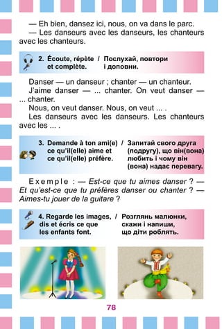 78
—	Eh bien, dansez ici, nous, on va dans le parc.
—	Les danseurs avec les danseurs, les chanteurs
avec les chanteurs.
2.	 Écoute, répète /	 Послухай, повтори
		 et complète. 	 і доповни.
Danser — un danseur ; chanter — un chanteur.
J’aime danser — ... chanter. On veut danser —
... chanter.
Nous, on veut danser.	Nous, on veut ... .
Les danseurs avec les danseurs. Les chanteurs
avec les ... .
3.	 Demande à ton ami(e) /	 Запитай свого друга
		 ce qu’il(elle) aime et 	 (подругу), що він(вона)
		 ce qu’il(elle) préfère. 	 любить і чому він
			 (вона) надає перевагу.
E x e m p l e  : — Est-ce que tu aimes danser ? —
Et qu’est-ce que tu préfères danser ou chanter ? —
Aimes-tu jouer de la guitare ?
4. Regarde les images, /	 Розглянь малюнки,
	dis et écris ce que 	 скажи і напиши,
	les enfants font. 	 що діти роблять.
 