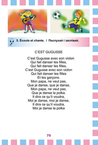 79
5. Écoute et chante. / Послухай і заспівай.
C’EST GUGUSSE
C’est Gugusse avec son violon
Qui fait danser les filles,
Qui fait danser les filles,
C’est Gugusse avec son violon
Qui fait danser les filles
Et les garçons.
Mon papa, ne veut pas,
Que je danse, que je danse,
Mon papa, ne veut pas,
Que je danse la polka.
Il dira ce qu’il voudra,
Moi je danse, moi je danse,
Il dira ce qu’il voudra,
Moi je danse la polka
 