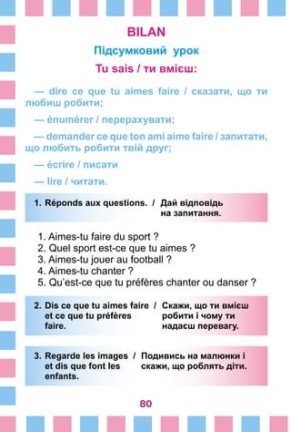 80
BILAN
Підсумковий урок
Tu sais / ти вмієш:
— dire ce que tu aimes faire  / сказати, що ти
любиш робити;
— énumérer / перерахувати;
— demander ce que ton ami aime faire / запитати,
що любить робити твій друг;
— écrire / писати
— lire / читати.
1.	Réponds aux questions. /	 Дай відповідь
			 на запитання.
1. Aimes-tu faire du sport ?
2. Quel sport est-ce que tu aimes ?
3. Aimes-tu jouer au football ?
4. Aimes-tu chanter ?
5. Qu’est-ce que tu préfères chanter ou danser ?
2.	Dis ce que tu aimes faire /	 Скажи, що ти вмієш
	 et ce que tu préfères 	 робити і чому ти
	 faire. 	 надаєш перевагу.
3.	Regarde les images /	 Подивись на малюнки і
	 et dis que font les	 скажи, що роблять діти.
	 enfants. 	
 
