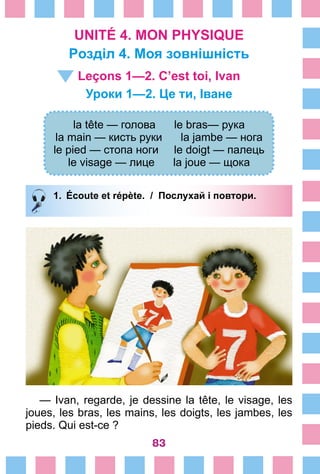 83
UNITÉ 4. MON PHYSIQUE
Pозділ 4. Моя зовнішність
Leçons 1—2. C’est toi, Ivan
Уроки 1—2. Це ти, Іване
la tête — голова le bras— рука
la main — кисть руки la jambe — нога
le pied — стопа ноги le doigt — палець
le visage — лице la joue — щока
1.	 Écoute et répète. / Послухай і повтори.
— Ivan, regarde, je dessine la tête, le visage, les
joues, les bras, les mains, les doigts, les jambes, les
pieds. Qui est-ce ?
 