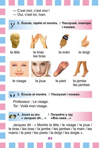84
— C’est moi, c’est moi !
— Oui, c’est toi, Ivan.
2.	 Écoute, répète et montre. /	 Послухай, повтори
			 і покажи.
la tête le bras
les bras
la main le doigt
le visage la joue le pied la jambe
les jambes
3.	 Écoute et montre. / Послухай і покажи.
Professeur : Le visage.
Toi : Voilà mon visage.
4.	 Jouez au jeu /	 Пограйте у гру
		 « Jacques dit… »	 «Жак каже…»
Jacques dit : « Montre la tête / le visage / la joue /
le bras / les bras / la jambe / les jambes / la main / les
mains / le pied / les pieds / le doigt / les doigts ».
 