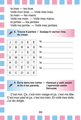 86
le bras — les bras
Voilà mon bras. — Voilà mes bras.
la main — les mains
Voilà ma main. — Voilà mes mains.
la jambe — les jambes
Voilà ma jambe. — Voilà mes jambes.
8.	 Trouve 6 parties /	 Знайди 6 частин тіла.
		 du corps.
le
le
le
la
la
la
J O U E E
V B R A S
I P I E D
S M A I N
A O I G T
G T Ê T E
E C O U E
9.	 Écris dans ton cahier /	 Напиши у свій зошит
		 et lis à tes parents. 	 і прочитай своїм
			 батькам.
C’est moi. Ça, c’est mon visage et ça, c’est ma tête.
C’est mon pied et ça, c’est ma main. Et voilà mes doits.
J’ai dix doigts.
 