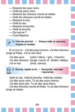 89
— Dessine les yeux noirs.
— Voilà les yeux noirs.
— Dessine les cheveux courts et raides.
— Voilà les cheveux courts et raides.
— Dessine le nez.
— Voilà le nez.
— Dessine la bouche.
— Voilà la bouche.
— Qui est-ce ?
— C’est Maxime.
4.	 Fais ton portrait /	 Опиши себе за зразком.
		 d’après le modèle.
E x e m p l e  : J’ai des yeux marron. J’ai des cheveux
longs et frisés. J’ai le nez droit.
J’ai des yeux	 (verts / bleus / gris / marron).
J’ai des cheveux	 (longs / court) et (frisés / raides).
J’ai le nez	 (droit, camus).
5.	 Écoute, répète et lis. /	 Послухай, повтори
			 і прочитай.
Voilà le nez. Voilà la bouche. Voilà les oreilles.
J’ai des yeux noirs. Tu as des yeux marron.
J’ai des yeux gris. Tu as des yeux bleus.
J’ai des cheveux courts et frisés. Tu as des cheveux
longs et raides.
 