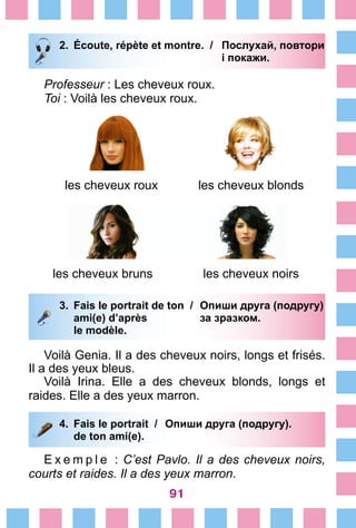 91
2.	 Écoute, répète et montre. /	 Послухай, повтори
			 і покажи.
Professeur : Les cheveux roux.
Toi : Voilà les cheveux roux.
les cheveux roux les cheveux blonds
les cheveux bruns les cheveux noirs
3.	 Fais le portrait de ton /	 Опиши друга (подругу)
		 ami(e) d’après 	 за зразком.
		 le modèle.
Voilà Genia. Il a des cheveux noirs, longs et frisés.
Il a des yeux bleus.
Voilà Irina. Elle a des cheveux blonds, longs et
raides. Elle a des yeux marron.
4.	 Fais le portrait /	 Опиши друга (подругу).
		 de ton ami(e).
E x e m p l e  : C’est Pavlo. Il a des cheveux noirs,
courts et raides. Il a des yeux marron.
 