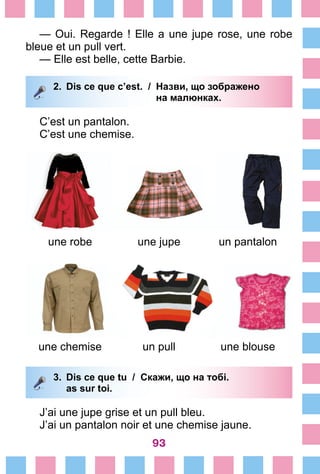 93
— Oui. Regarde ! Elle a une jupe rose, une robe
bleue et un pull vert.
— Elle est belle, cette Barbie.
2.	 Dis ce que c’est. /	 Назви, що зображено
			 на малюнках.
C’est un pantalon.
C’est une chemise.
une robe une jupe un pantalon
une chemise un pull une blouse
3.	 Dis ce que tu / Скажи, що на тобі.
		 as sur toi.
J’ai une jupe grise et un pull bleu.
J’ai un pantalon noir et une chemise jaune.
 