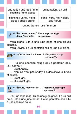 94
une robe / une jupe / une
chemise / une blouse
un pantalon / un pull
blanche / verte / noire /
bleue / grise / brune
blanc / vert / noir / bleu /
gris / brun
rouge / jaune / rose / marron
4.	 Raconte comme /	 Склади розповідь
		 dans l’exemple. 	 за зразком.
Voilà Marie. Elle a une jupe noire et une blouse
blanche.
Voilà Olivier. Il a un pantalon noir et une pull blanc.
5.	 « Qui est-ce ? » Jouez. /	 Пограйте в гру
			 «Хто це?»
—	Il a une chemise rouge et un pantalon noir.
Qui est-ce ?
—	C’est Andriy.
—	Non, ce n’est pas Andriy. Il a des cheveux bruns
et courts.
—	C’est Igor.
—	Oui, c’est Igor.
6.	 Écoute, répète et lis. /	 Послухай, повтори
			 і прочитай.
J’ai une robe rose. Tu as une jupe grise. Il a un pull
brun. Elle a une jupe brune. Il a un pantalon noir. Elle
a une chemise noire.
 
