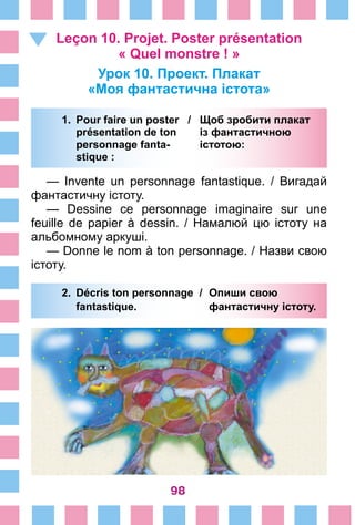 98
Leçon 10. Projet. Poster présentation
« Quel monstre ! »
Урок 10. Проект. Плакат
«Моя фантастична істота»
1.	 Pour faire un poster /	 Щоб зробити плакат
		 présentation de ton 	 із фантастичною
		 personnage fanta- 	 істотою:
		 stique :
— Invente un personnage fantastique. / Вигадай
фантастичну істоту.
— Dessine ce personnage imaginaire sur une
feuille de papier à dessin. / Намалюй цю істоту на
альбомному аркуші.
— Donne le nom à ton personnage. / Назви свою
істоту.
2.	 Décris ton personnage /	 Опиши свою
		 fantastique. 	 фантастичну істоту.
 