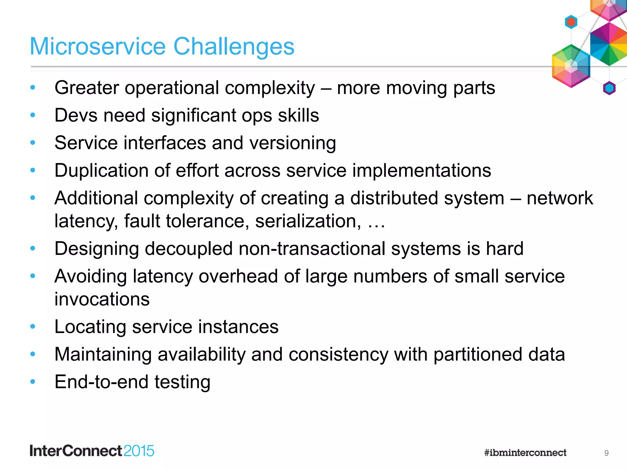 Microservice Challenges
• Greater operational complexity – more moving parts
• Devs need significant ops skills
• Service interfaces and versioning
• Duplication of effort across service implementations
• Additional complexity of creating a distributed system – network
latency, fault tolerance, serialization, …
• Designing decoupled non-transactional systems is hard
• Avoiding latency overhead of large numbers of small service
invocations
• Locating service instances
• Maintaining availability and consistency with partitioned data
• End-to-end testing
9
 