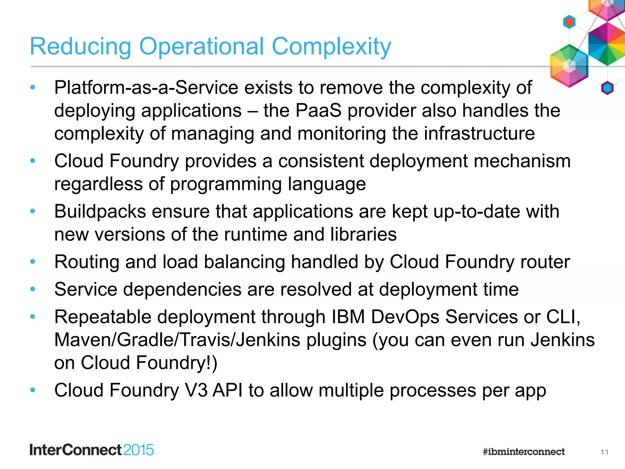 Reducing Operational Complexity
• Platform-as-a-Service exists to remove the complexity of
deploying applications – the PaaS provider also handles the
complexity of managing and monitoring the infrastructure
• Cloud Foundry provides a consistent deployment mechanism
regardless of programming language
• Buildpacks ensure that applications are kept up-to-date with
new versions of the runtime and libraries
• Routing and load balancing handled by Cloud Foundry router
• Service dependencies are resolved at deployment time
• Repeatable deployment through IBM DevOps Services or CLI,
Maven/Gradle/Travis/Jenkins plugins (you can even run Jenkins
on Cloud Foundry!)
• Cloud Foundry V3 API to allow multiple processes per app
11
 