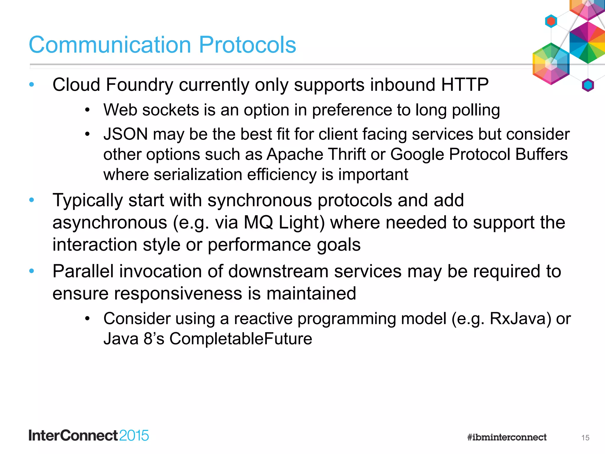 Communication Protocols
• Cloud Foundry currently only supports inbound HTTP
• Web sockets is an option in preference to long polling
• JSON may be the best fit for client facing services but consider
other options such as Apache Thrift or Google Protocol Buffers
where serialization efficiency is important
• Typically start with synchronous protocols and add
asynchronous (e.g. via MQ Light) where needed to support the
interaction style or performance goals
• Parallel invocation of downstream services may be required to
ensure responsiveness is maintained
• Consider using a reactive programming model (e.g. RxJava) or
Java 8‟s CompletableFuture
15
 