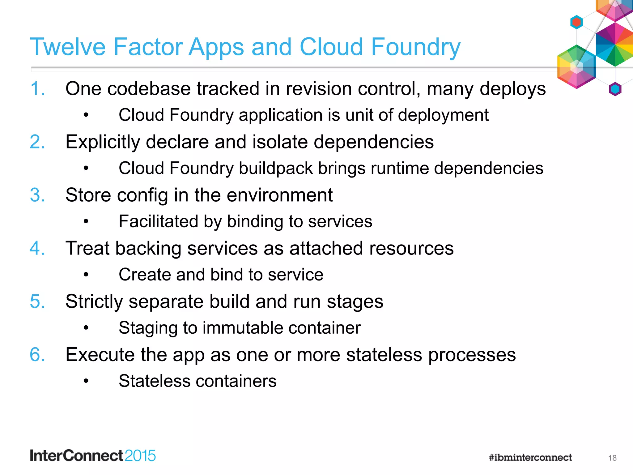 Twelve Factor Apps and Cloud Foundry
1. One codebase tracked in revision control, many deploys
• Cloud Foundry application is unit of deployment
2. Explicitly declare and isolate dependencies
• Cloud Foundry buildpack brings runtime dependencies
3. Store config in the environment
• Facilitated by binding to services
4. Treat backing services as attached resources
• Create and bind to service
5. Strictly separate build and run stages
• Staging to immutable container
6. Execute the app as one or more stateless processes
• Stateless containers
18
 