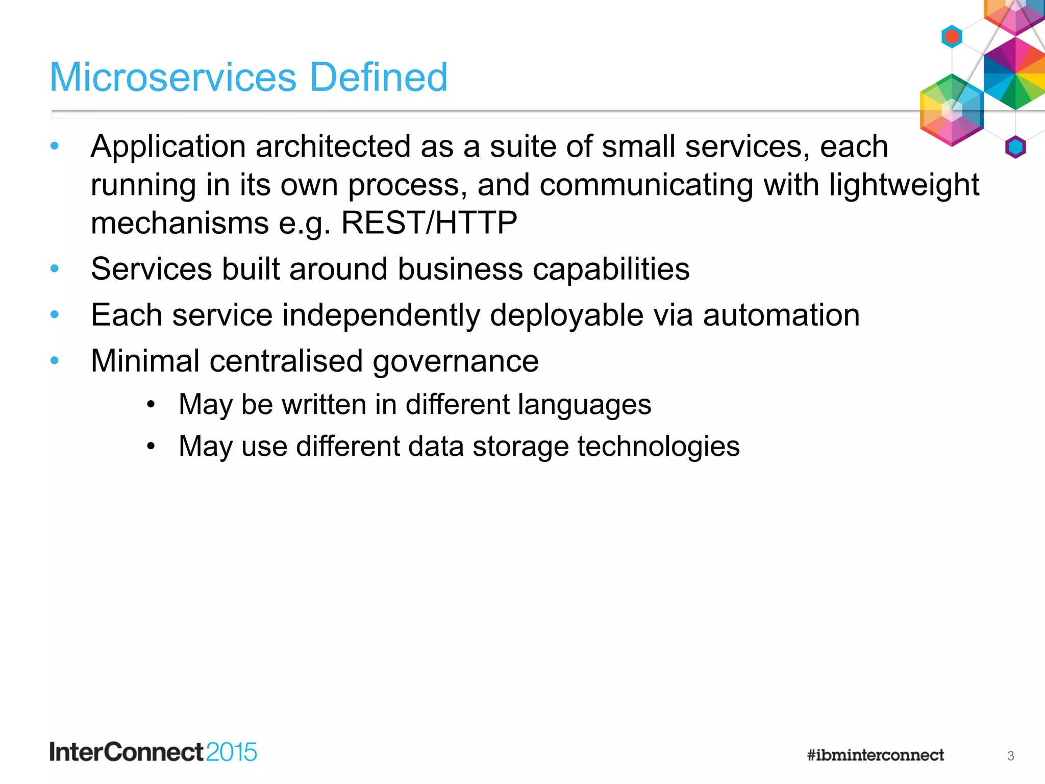 Microservices Defined
• Application architected as a suite of small services, each
running in its own process, and communicating with lightweight
mechanisms e.g. REST/HTTP
• Services built around business capabilities
• Each service independently deployable via automation
• Minimal centralised governance
• May be written in different languages
• May use different data storage technologies
3
 