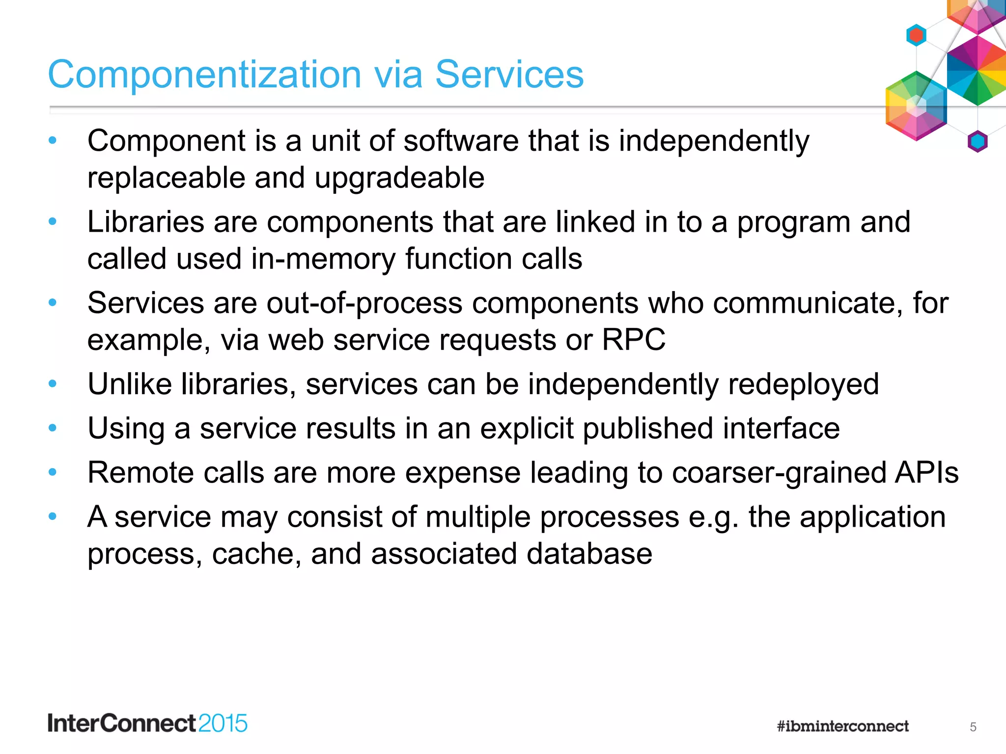 Componentization via Services
• Component is a unit of software that is independently
replaceable and upgradeable
• Libraries are components that are linked in to a program and
called used in-memory function calls
• Services are out-of-process components who communicate, for
example, via web service requests or RPC
• Unlike libraries, services can be independently redeployed
• Using a service results in an explicit published interface
• Remote calls are more expense leading to coarser-grained APIs
• A service may consist of multiple processes e.g. the application
process, cache, and associated database
5
 