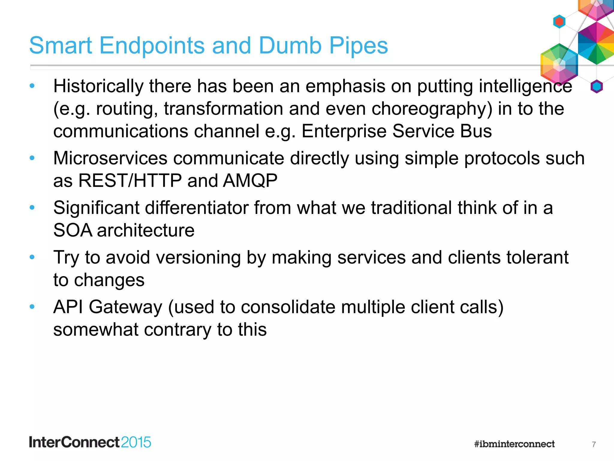Smart Endpoints and Dumb Pipes
• Historically there has been an emphasis on putting intelligence
(e.g. routing, transformation and even choreography) in to the
communications channel e.g. Enterprise Service Bus
• Microservices communicate directly using simple protocols such
as REST/HTTP and AMQP
• Significant differentiator from what we traditional think of in a
SOA architecture
• Try to avoid versioning by making services and clients tolerant
to changes
• API Gateway (used to consolidate multiple client calls)
somewhat contrary to this
7
 
