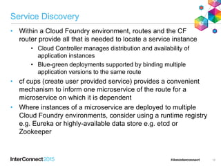 Service Discovery
• Within a Cloud Foundry environment, routes and the CF
router provide all that is needed to locate a service instance
• Cloud Controller manages distribution and availability of
application instances
• Blue-green deployments supported by binding multiple
application versions to the same route
• cf cups (create user provided service) provides a convenient
mechanism to inform one microservice of the route for a
microservice on which it is dependent
• Where instances of a microservice are deployed to multiple
Cloud Foundry environments, consider using a runtime registry
e.g. Eureka or highly-available data store e.g. etcd or
Zookeeper
12
 