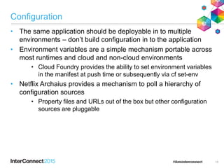 Configuration
• The same application should be deployable in to multiple
environments – don‟t build configuration in to the application
• Environment variables are a simple mechanism portable across
most runtimes and cloud and non-cloud environments
• Cloud Foundry provides the ability to set environment variables
in the manifest at push time or subsequently via cf set-env
• Netflix Archaius provides a mechanism to poll a hierarchy of
configuration sources
• Property files and URLs out of the box but other configuration
sources are pluggable
13
 