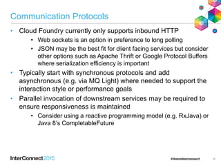 Communication Protocols
• Cloud Foundry currently only supports inbound HTTP
• Web sockets is an option in preference to long polling
• JSON may be the best fit for client facing services but consider
other options such as Apache Thrift or Google Protocol Buffers
where serialization efficiency is important
• Typically start with synchronous protocols and add
asynchronous (e.g. via MQ Light) where needed to support the
interaction style or performance goals
• Parallel invocation of downstream services may be required to
ensure responsiveness is maintained
• Consider using a reactive programming model (e.g. RxJava) or
Java 8‟s CompletableFuture
15
 