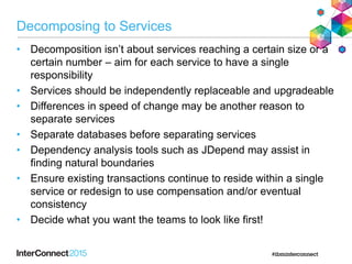 Decomposing to Services
• Decomposition isn‟t about services reaching a certain size or a
certain number – aim for each service to have a single
responsibility
• Services should be independently replaceable and upgradeable
• Differences in speed of change may be another reason to
separate services
• Separate databases before separating services
• Dependency analysis tools such as JDepend may assist in
finding natural boundaries
• Ensure existing transactions continue to reside within a single
service or redesign to use compensation and/or eventual
consistency
• Decide what you want the teams to look like first!
 