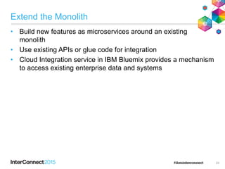 Extend the Monolith
• Build new features as microservices around an existing
monolith
• Use existing APIs or glue code for integration
• Cloud Integration service in IBM Bluemix provides a mechanism
to access existing enterprise data and systems
23
 