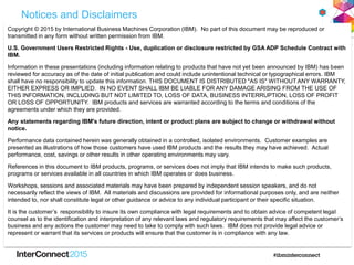 Notices and Disclaimers
Copyright © 2015 by International Business Machines Corporation (IBM). No part of this document may be reproduced or
transmitted in any form without written permission from IBM.
U.S. Government Users Restricted Rights - Use, duplication or disclosure restricted by GSA ADP Schedule Contract with
IBM.
Information in these presentations (including information relating to products that have not yet been announced by IBM) has been
reviewed for accuracy as of the date of initial publication and could include unintentional technical or typographical errors. IBM
shall have no responsibility to update this information. THIS DOCUMENT IS DISTRIBUTED "AS IS" WITHOUT ANY WARRANTY,
EITHER EXPRESS OR IMPLIED. IN NO EVENT SHALL IBM BE LIABLE FOR ANY DAMAGE ARISING FROM THE USE OF
THIS INFORMATION, INCLUDING BUT NOT LIMITED TO, LOSS OF DATA, BUSINESS INTERRUPTION, LOSS OF PROFIT
OR LOSS OF OPPORTUNITY. IBM products and services are warranted according to the terms and conditions of the
agreements under which they are provided.
Any statements regarding IBM's future direction, intent or product plans are subject to change or withdrawal without
notice.
Performance data contained herein was generally obtained in a controlled, isolated environments. Customer examples are
presented as illustrations of how those customers have used IBM products and the results they may have achieved. Actual
performance, cost, savings or other results in other operating environments may vary.
References in this document to IBM products, programs, or services does not imply that IBM intends to make such products,
programs or services available in all countries in which IBM operates or does business.
Workshops, sessions and associated materials may have been prepared by independent session speakers, and do not
necessarily reflect the views of IBM. All materials and discussions are provided for informational purposes only, and are neither
intended to, nor shall constitute legal or other guidance or advice to any individual participant or their specific situation.
It is the customer‟s responsibility to insure its own compliance with legal requirements and to obtain advice of competent legal
counsel as to the identification and interpretation of any relevant laws and regulatory requirements that may affect the customer‟s
business and any actions the customer may need to take to comply with such laws. IBM does not provide legal advice or
represent or warrant that its services or products will ensure that the customer is in compliance with any law.
 