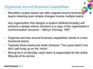 Organized around Business Capabilities
• Monolithic project teams are often aligned around technology
layers meaning even simple changes involve multiple teams
Any organization that designs a system (defined broadly) will
produce a design whose structure is a copy of the organization's
communication structure – Melvyn Conway, 1967
• Organize services around business capabilities results in cross-
functional teams
• Typically those teams are small (Amazon “Two pizza team”) but
don‟t get hung up on the „micro‟
• Strong tie-in to DevOps: each team is responsible for the entire
lifecycle of its service
6
 