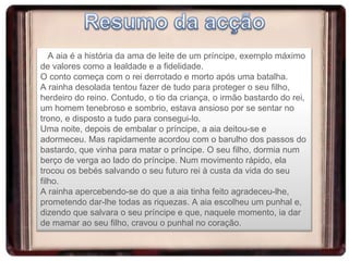 A aia é a história da ama de leite de um príncipe, exemplo máximo de valores como a lealdade e a fidelidade. O conto começa com o rei derrotado e morto após uma batalha.  A rainha desolada tentou fazer de tudo para proteger o seu filho, herdeiro do reino. Contudo, o tio da criança, o irmão bastardo do rei, um homem tenebroso e sombrio, estava ansioso por se sentar no trono, e disposto a tudo para consegui-lo. Uma noite, depois de embalar o príncipe, a aia deitou-se e adormeceu. Mas rapidamente acordou com o barulho dos passos do bastardo, que vinha para matar o príncipe. O seu filho, dormia num berço de verga ao lado do príncipe. Num movimento rápido, ela trocou os bebés salvando o seu futuro rei à custa da vida do seu filho. A rainha apercebendo-se do que a aia tinha feito agradeceu-lhe, prometendo dar-lhe todas as riquezas. A aia escolheu um punhal e, dizendo que salvara o seu príncipe e que, naquele momento, ia dar de mamar ao seu filho, cravou o punhal no coração. 