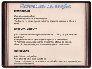 INTRODUÇÃO (Primeiros parágrafos) Apresentação do rei e do seu reino. Partida do rei para a guerra, deixando sozinhos a rainha, o filho e o reino. DESENVOLVIMENTO (De “ A rainha chorou magnificamente o rei…” até (..) e que valia uma província.” Comportamento das personagens aquando a morte do rei; A Aia troca as crianças quando pressente o ataque ao palácio. Reacção das personagens à morte do suposto principezinho. CONCLUSÃO (três últimos parágrafos) Por amor ao filho, a aia suicida-se. Neste conto estamos perante uma narrativa fechada, pois apresenta um desenlace irreversível. 