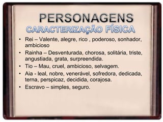Rei – Valente, alegre, rico , poderoso, sonhador, ambicioso Rainha – Desventurada, chorosa, solitária, triste, angustiada, grata, surpreendida. Tio – Mau, cruel, ambicioso, selvagem. Aia - leal, nobre, venerável, sofredora, dedicada, terna, perspicaz, decidida, corajosa. Escravo – simples, seguro.  