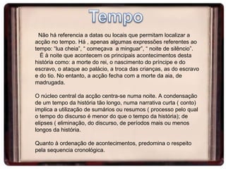 Não há referencia a datas ou locais que permitam localizar a acção no tempo. Há , apenas algumas expressões referentes ao tempo: “lua cheia”, “ começava  a minguar”, “ noite de silêncio”. É à noite que acontecem os principais acontecimentos desta história como: a morte do rei, o nascimento do príncipe e do escravo, o ataque ao palácio, a troca das crianças, as do escravo e do tio. No entanto, a acção fecha com a morte da aia, de madrugada. O núcleo central da acção centra-se numa noite. A condensação de um tempo da história tão longo, numa narrativa curta ( conto) implica a utilização de sumários ou resumos ( processo pelo qual o tempo do discurso é menor do que o tempo da história); de elipses ( eliminação, do discurso, de períodos mais ou menos longos da história.  Quanto à ordenação de acontecimentos, predomina o respeito pela sequencia cronológica.  