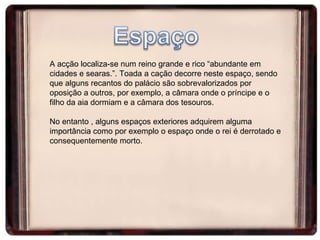 A acção localiza-se num reino grande e rico “abundante em cidades e searas.”. Toada a cação decorre neste espaço, sendo que alguns recantos do palácio são sobrevalorizados por oposição a outros, por exemplo, a câmara onde o príncipe e o filho da aia dormiam e a câmara dos tesouros.  No entanto , alguns espaços exteriores adquirem alguma importância como por exemplo o espaço onde o rei é derrotado e consequentemente morto.  