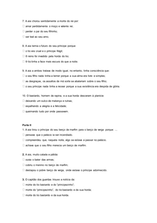 7. A aia chorou sentidamente a morte do rei por:
amar perdidamente o moço e valente rei;
perder o pai do seu filhinho;
ser leal ao seu amo.
8. A aia temia o futuro do seu príncipe porque:
o tio era cruel e o príncipe frágil;
reino foi invadido pela horda do tio;
tio tinha a face mais escura do que a noite.
9. A aia a ambos tratava de modo igual, no entanto, tinha consciência que:
o seu filho nada tinha a temer porque a sua alma era livre e simples;
as desgraças, os assaltos de má sorte se abateriam sobre o seu filho;
o seu príncipe nada tinha a recear porque a sua existência era despida de glória.
10. O bastardo, homem de rapina, e a sua horda desceram à planície:
deixando um sulco de matança e ruínas;
espalhando a alegria e a felicidade;
queimando tudo por onde passavam.
Parte II
1. A aia tirou o príncipe do seu berço de marfim para o berço de verga porque: ...
pensava que o palácio ia ser incendiado.
compreendeu que, naquela noite, algo se estava a passar no palácio.
achava que o seu filho merecia um berço de marfim.
2. A aia, muito calada e pálida:
ouvia o bater das armas;
cobriu o menino no berço de marfim;
destapou o pobre berço de verga, onde estava o príncipe adormecido.
3. O capitão dos guardas trouxe a notícia da:
morte do tio bastardo e do “principezinho”;
morte do “principezinho”, do tio bastardo e da sua horda;
morte do tio bastardo e da sua horda.
 