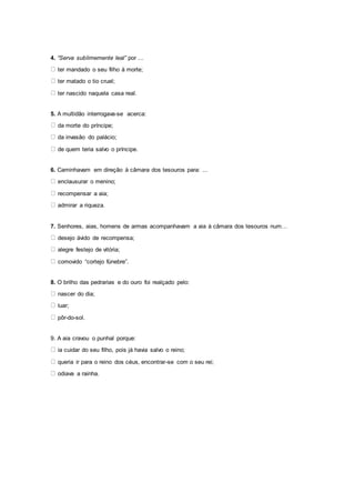 4. “Serva sublimemente leal” por ...
ter mandado o seu filho à morte;
ter matado o tio cruel;
ter nascido naquela casa real.
5. A multidão interrogava-se acerca:
da morte do príncipe;
da invasão do palácio;
de quem teria salvo o príncipe.
6. Caminhavam em direção à câmara dos tesouros para: ...
enclausurar o menino;
recompensar a aia;
admirar a riqueza.
7. Senhores, aias, homens de armas acompanhavam a aia à câmara dos tesouros num…
desejo ávido de recompensa;
alegre festejo de vitória;
comovido “cortejo fúnebre”.
8. O brilho das pedrarias e do ouro foi realçado pelo:
nascer do dia;
luar;
pôr-do-sol.
9. A aia cravou o punhal porque:
ia cuidar do seu filho, pois já havia salvo o reino;
queria ir para o reino dos céus, encontrar-se com o seu rei;
odiava a rainha.
 