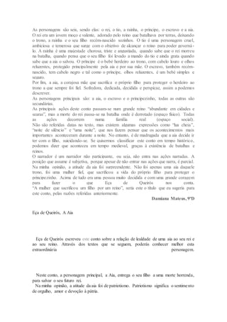 As personagens são seis, sendo elas: o rei, o tio, a rainha, o príncipe, o escravo e a aia.
O rei era um jovem moço e valente, adorado pelo reino que batalhava por terras, deixando
o trono, a rainha e o seu filho recém-nascido sozinhos. O tio é uma personagem cruel,
ambiciosa e temerosa que surge com o objetivo de alcançar o reino para poder governá-
lo. A rainha é uma majestade chorosa, triste e angustiada, quando sabe que o rei morreu
na batalha, quando pensa que o seu filho foi levado a mando do tio e ainda grata quando
sabe que a aia o salvou. O príncipe é o bebé herdeiro ao trono, com cabelo louro e olhos
reluzentes, protegido principalmente pela aia e por sua mãe. O escravo, também recém-
nascido, tem cabelo negro e tal como o príncipe, olhos reluzentes, é um bebé simples e
seguro.
Por fim, a aia, a corajosa mãe que sacrifica o próprio filho para proteger o herdeiro ao
trono a que sempre foi fiel. Sofredora, dedicada, decidida e perspicaz, assim a podemos
descrever.
As personagens principais são: a aia, o escravo e o principezinho, todas as outras são
secundárias.
As principais ações deste conto passam-se num grande reino “abundante em cidades e
searas”, mas a morte do rei passa-se na batalha onde é derrotado (espaço físico). Todas
as ações decorrem numa família real (espaço social).
Não são referidas datas no texto, mas existem algumas expressões como “lua cheia”,
“noite de silêncio” e “uma noite”, que nos fazem pensar que os acontecimentos mais
importantes aconteceram durante a noite. No entanto, é de madrugada que a aia decide ir
ter com o filho, suicidando-se. Se quisermos classificar este conto em tempo histórico,
podemos dizer que aconteceu em tempo medieval, graças à existência de batalhas e
reinos.
O narrador é um narrador não participante, ou seja, não entra nas ações narradas. A
posição que assume é subjetiva, porque apesar de não entrar nas ações que narra, é parcial.
Na minha opinião, a atitude da aia foi surpreendente. Não foi apenas uma aia daquele
trono, foi uma mulher fiel, que sacrificou a vida do próprio filho para proteger o
principezinho. Acima de tudo era uma pessoa muito decidida e com uma grande coragem
para fazer o que Eça de Queirós nos conta.
“A mulher que sacrificou um filho por um reino”, seria este o título que eu sugeria para
este conto, pelas razões referidas anteriormente.
Damiana Mateus, 9ºD
Eça de Queirós, A Aia
Eça de Queirós escreveu este conto sobre a relação de lealdade de uma aia ao seu rei e
ao seu reino. Através dos textos que se seguem, poderás conhecer melhor esta
extraordinária personagem.
Neste conto, a personagem principal, a Aia, entrega o seu filho a uma morte horrenda,
para salvar o seu futuro rei.
Na minha opinião, a atitude da aia foi de patriotismo. Patriotismo significa o sentimento
de orgulho, amor e devoção à pátria.
 