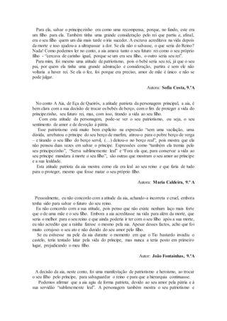 Para ela, salvar o principezinho era como uma recompensa, porque, no fundo, este era
um filho para ela. Também tinha uma grande consideração pelo rei que partiu e, afinal,
era o seu filho quem um dia mais tarde o iria suceder. A escrava acreditava na vida depois
da morte e isso ajudou-a a ultrapassar a dor. Se ela não o salvasse, o que seria do Reino?
Nada! Como podemos ler no conto, a aia amava tanto o seu futuro rei como o seu próprio
filho - “cercava de carinho igual, porque se um era seu filho, o outro seria seu rei”.
Para mim, foi mesmo uma atitude de patriotismo, pois o bebé seria seu rei, já que o seu
pai, por quem ela tinha uma grande admiração e consideração, partira e sem ele não
voltaria a haver rei. Se ela o fez, foi porque era preciso, amor de mãe é único e não se
pode julgar.
Autora: Sofia Costa, 9.ºA
No conto A Aia, de Eça de Queirós, a atitude patriota da personagem principal, a aia, é
bem clara com a sua decisão de trocar os bebés de berço, com o fim de proteger a vida do
principezinho, seu futuro rei, mas, com isso, tirando a vida ao seu filho.
Com esta atitude da personagem, pode-se ver o seu patriotismo, ou seja, o seu
sentimento de amor e de devoção à pátria.
Esse patriotismo está muito bem explícito na expressão “sem uma vacilação, uma
dúvida, arrebatou o príncipe do seu berço de marfim, atirou-o para o pobre berço de verga
– e tirando o seu filho do berço servil, (…) deitou-o no berço real”, pois mostra que ela
não pensou duas vezes em salvar o príncipe. Expressões como “também ela tremia pelo
seu principezinho”, “Serva sublimemente leal” e “Fora ela que, para conservar a vida ao
seu príncipe mandara à morte o seu filho”, são outras que mostram o seu amor ao príncipe
e a sua lealdade.
Esta atitude patriota da aia mostra como ela era leal ao seu reino e que faria de tudo
para o proteger, mesmo que fosse matar o seu próprio filho.
Autora: Maria Caldeira, 9.º A
Pessoalmente, eu não concordo com a atitude da aia, achando-a incorreta e cruel, embora
tenha sido para salvar o futuro do seu reino.
Eu não concordo com a sua atitude, pois penso que não existe nenhum laço mais forte
que o de uma mãe e o seu filho. Embora a aia acreditasse na vida para além da morte, que
seria o melhor para o seu reino e que ainda poderia ir ter com o seu filho após a sua morte,
eu não acredito que a rainha fizesse o mesmo pela aia. Apesar desses factos, acho que foi
muito corajoso o seu ato e não duvido do seu amor pelo filho.
Se eu estivesse na pele da aia durante o momento em que o Tio bastardo invadiu o
castelo, teria tentado lutar pela vida do príncipe, mas nunca a teria posto em primeiro
lugar, prejudicando o meu filho.
Autor: João Fontaínhas, 9.ºA
A decisão da aia, neste conto, foi uma manifestação de patriotismo e heroísmo, ao trocar
o seu filho pelo príncipe, para salvaguardar o reino e para que a hierarquia continuasse.
Podemos afirmar que a aia agiu de forma patriota, devido ao seu amor pela pátria e à
sua servidão “sublimemente leal”. A personagem também mostra o seu patriotismo e
 