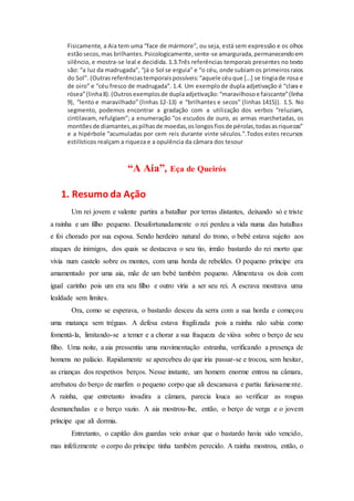 Fisicamente, a Aia tem uma “face de mármore”, ou seja, está sem expressão e os olhos
estãosecos,mas brilhantes.Psicologicamente,sente-se amargurada,permanecendoem
silêncio, e mostra-se leal e decidida. 1.3.Três referências temporais presentes no texto
são: “a luz da madrugada”, “já o Sol se erguia” e “o céu, onde subiamos primeirosraios
do Sol”. (Outrasreferênciastemporaispossíveis:“aquele céuque […] se tingiade rosa e
de oiro” e “céu fresco de madrugada”. 1.4. Um exemplode dupla adjetivação é “clara e
rósea”(linha8).(Outrosexemplosde duplaadjetivação:“maravilhosoe faiscante”(linha
9), “lento e maravilhado” (linhas 12-13) e “brilhantes e secos” (linhas 1415)). 1.5. No
segmento, podemos encontrar a gradação com a utilização dos verbos “reluziam,
cintilavam, refulgiam”; a enumeração “os escudos de ouro, as armas marchetadas, os
montõesde diamantes,aspilhasde moedas,oslongosfiosde pérolas,todasasriquezas”
e a hipérbole “acumuladas por cem reis durante vinte séculos.”.Todos estes recursos
estilísticos realçam a riqueza e a opulência da câmara dos tesour
“A Aia”, Eça de Queirós
1. Resumo da Ação
Um rei jovem e valente partira a batalhar por terras distantes, deixando só e triste
a rainha e um filho pequeno. Desafortunadamente o rei perdeu a vida numa das batalhas
e foi chorado por sua esposa. Sendo herdeiro natural do trono, o bebé estava sujeito aos
ataques de inimigos, dos quais se destacava o seu tio, irmão bastardo do rei morto que
vivia num castelo sobre os montes, com uma horda de rebeldes. O pequeno príncipe era
amamentado por uma aia, mãe de um bebé também pequeno. Alimentava os dois com
igual carinho pois um era seu filho e outro viria a ser seu rei. A escrava mostrava uma
lealdade sem limites.
Ora, como se esperava, o bastardo desceu da serra com a sua horda e começou
uma matança sem tréguas. A defesa estava fragilizada pois a rainha não sabia como
fomentá-la, limitando-se a temer e a chorar a sua fraqueza de viúva sobre o berço de seu
filho. Uma noite, a aia pressentiu uma movimentação estranha, verificando a presença de
homens no palácio. Rapidamente se apercebeu do que iria passar-se e trocou, sem hesitar,
as crianças dos respetivos berços. Nesse instante, um homem enorme entrou na câmara,
arrebatou do berço de marfim o pequeno corpo que ali descansava e partiu furiosamente.
A rainha, que entretanto invadira a câmara, parecia louca ao verificar as roupas
desmanchadas e o berço vazio. A aia mostrou-lhe, então, o berço de verga e o jovem
príncipe que ali dormia.
Entretanto, o capitão dos guardas veio avisar que o bastardo havia sido vencido,
mas infelizmente o corpo do príncipe tinha também perecido. A rainha mostrou, então, o
 