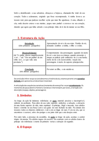 bebé e, identificando a sua salvadora, abraçou-a e beijou-a, chamando-lhe irmã do seu
coração. Todos a aclamaram, exigindo que fosse recompensada. A rainha levou-a ao
tesouro real, para que pudesse escolher a jóia que mais lhe agradasse. A ama, olhando o
céu, onde decerto estava o seu menino, pegou num punhal e cravou-o no seu coração,
dizendo que agora que tinha salvado o seu príncipe tinha de ir dar de mamar ao seu filho.
2. Estrutura da Ação
Introdução
(dois primeiros parágrafos)
Apresentação do rei e do seu reino. Partida do rei,
deixando sozinhos a rainha, o filho e o reino.
Desenvolvimento
(de "A rainha chorou magnificamente
o rei ..." até " Era um punhal de um
velho rei (...) e que valia uma
província.")
Comportamento das personagens aquando da morte
do rei: a aia troca as crianças quando pressente o
ataque ao palácio pelo ambicioso tio e a sua horda;
morte do tio e do escravozinho; reação das
personagens à morte do suposto principezinho.
Conclusão
(três últimos parágrafos)
Por amor ao filho, a aia suicida-se.
Da conclusãoinfere-seque se considerarmosahistóriadaaia,estamosperante uma narrativa
fechada,poisapresentaumdesenlace irreversível.
A articulaçãodas sequênciasnarrativas(momentosde avanço) faz-se porencadeamento.Os
momentosde pausaabreme fechama narrativae interrompem,porvezes,anarração com
descrições(espaço,objetos,personagens).
3. Símbolos
Ao longo da ação há inúmeras referências ao ouro, material precioso e incorruptível,
símbolo de perfeição. Para além do seu valor material, simboliza a salvação, a elevação
de uma forma superior de vida, mais espiritual. O príncipe, frágil e inocente, tem cabelos
louros e dormia no seu berço com o seu guizo de ouro fechado na mão. Na câmara dos
tesouros todos os objectos cintilavam e até o céu se tingia de ouro. E era no céu, que se
encontrava o escravo, salvo dos perigos e era junto dele que a aia desejou estar.
Por outro lado, a presença da escuridão, da noite ao longo da ação, acentua o caráter
trágico da mesma. Os cabelos negros do escravo, em contraste com os cabelos louros do
príncipe são referências à morte do primeiro versus a salvação do segundo.
4. O Espaço
 