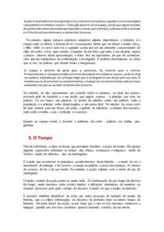 A ação é localizadanumreinogrande e rico,edecorre numpalácio,erguidonumreinopróspero
«abundante emcidadese searas».Todaaçãodecorre nesse espaço,sendoque algunsrecantos
do paláciosão sobrevalorizadosporoposiçãoa outros,por exemplo,acâmara onde o príncipe
e o filho da escrava dormiam e a câmara dos tesouros.
No entanto, alguns espaços exteriores adquirem alguma importância: o primeiro é o
espaço onde se efetiva a derrota do rei e consequente morte que vai deixar a rainha viúva,
o filho órfão e o povo sem rei; o segundo acaba por ser um elemento caracterizador do
vilão do conto: «vivia num castelo, à maneira de um lobo, que entre a sua alcateia, espera
a presa». Através desta apresentação, o leitor fica na expectativa do que irá acontecer,
visto que ela é indicadora de confrontação e de tragédia. É também determinante no clima
que se vive no palácio, que denota temor e insegurança.
O espaço é descrito do geral para o particular, do exterior para o interior.
Primeiramente,é-nosapresentado«umreinoabundante emcidadese searas»,onde se situa
um palácio, habitado por um príncipe frágil que é protegido no seu berço pela sua ama. À
medida que se desenrolam os acontecimentos, o espaço vai-se concentrando cada vez mais,
acabando a aia por se suicidar na câmara dos tesouros.
No exterior, no alto, encontramos um «castelo sobre os montes», «o cimo das serras»,
povoado pelo tio bastardo e a sua horda, que vigiam a presa – o príncipe que vivia no
palácio. Cá em baixo, «na planície, às portas da cidade» existe um palácio, onde a
população e o príncipe estão desprotegidos e são presa fácil. No interior da «casa real»
há uma câmara com um berço, um pátio, a galeria de mármore, a câmara dos tesouros,
onde estão a rainha, a aia, o príncipe e o escravo.
Quanto ao espaço social, é descrito o ambiente da corte – palácio, rei, rainha, aias,
guardas.
5. O Tempo
Não há referências a datas ou locais que permitam localizar a acção no tempo. Há apenas
algumas expressões referentes ao tempo: «lua cheia», «começava a minguar», «noite de
Verão», «noite de silêncio», «luz da madrugada».
É à noite que acontecem os principais acontecimentos desta história – a morte do rei, o
nascimento do príncipe e do escravo, o ataque ao palácio, a troca das crianças, As mortes
do escravo, do tio e da sua horda. No entanto, a acção culmina com a morte da aia, de
madrugada.
O núcleo central da acção centra-se numa noite. A Condensação de um tempo da história
tão longo, numa narrativa curta (conto) implica a utilização sistemática de sumários ou
resumos (processo pelo qual o tempo do discurso é menor do que o tempo da história).
É possível também identificar no texto um outro processo de redução do tempo da
história, que é a elipse (eliminação, do discurso, de períodos mais ou menos longos da
história). Na parte inicial da acção, «a lua cheia que o vira (o rei) marchar» começava a
minguar, quando um dos seus cavaleiros aparece trazendo a notícia da sua morte.
 