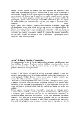 material. A crença espiritual que alimenta o seu gesto demonstra uma linearidade e uma
simplicidade de pensamento que coloca o dever acima de tudo: o dever de escrava e o
dever de mãe. O desejo da aia de provar que a cobiça e a ambição podem estar arredadas
de um coração leal, fez com que ela escolhesse um punhal para pôr termo à sua vida.
Trata-se de um objecto pequeno, certeiro que remete para o carácter decidido da
personagem e que era o maior tesouro que aquela mulher ambicionava, pois, esse objecto
lhe abriria caminho para o encontro com o seu filho, para cumprir o seu dever de mãe,
dando-lhe de mamar.
O rei, a rainha, o tio, o príncipe e o escravo são personagens secundárias e planas. Não
são identificadas por um nome próprio uma vez que remetem para a intemporalidade da
história. As crianças estão, no conto, marcadas pela sua posição social: uma dorme em
berço de ouro entre brocados, a outra, num berço pobre e de verga. À hora da morte é por
essa marca que o inimigo vai identificar o futuro rei. O príncipe não intervém diretamente
na ação, mas é o centro das atenções de todas as personagens. A personagem escravo
existe para salvar a vida do príncipe.
A Aia", de Eça de Queirós - Comentários
No estudo do conto "A Aia" de Eça de Queirós, pediu-se ao alunos que elaborassem uma
ficha de leitura do mesmo. Da estrutura da ficha de leitura proposta, os alunos devem
fazer um comentário. Esse trabalho é orientado através de uma lista de tópicos que
poderão / deverão ser usados pelos alunos.
O conto “A Aia” começa pela morte do rei, logo no segundo parágrafo. A partir daí,
passamos a ter o conhecimento de um inimigo da família real, o irmão bastardo do rei, no
quarto parágrafo. Também ficamos a saber, com a leitura do quinto parágrafo, que
existem dois bebés no palácio: o príncipe e um escravo.
A aia mata-se, de modo a poder ir tomar conta do seu filho; o príncipe fica a salvo, graças
à brilhante ideia da aia, de trocar o escravo e o príncipe de berços; o tio bastardo morre
esmagado, ao fugir do palácio. Com a apresentação de todos estes pontos, pode concluir-
se que a delimitação da ação é fechada. Tudo fica resolvido e a história tem um fim bem
definido.
Existem algumas personagens (como por exemplo: o homem que leva o príncipe quando
o castelo está a ser assaltado, o cavaleiro que anuncia a morte do rei e o velho que sugere
a recompensa para a escrava) no texto que não são suficientemente importantes no
decorrer da história para serem aqui descritas. Ou seja, estas personagens são apenas
figurantes. O rei acaba por ser uma personagem secundária: tudo gira em volta da sua
morte, mas ele não participa diretamente na ação. Existem personagens mais importantes
(mas ainda não principais) como: a rainha, o pequeno escravo, o príncipe e o tio. Na
 